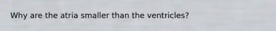 Why are the atria smaller than the ventricles?