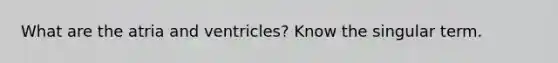 What are the atria and ventricles? Know the singular term.