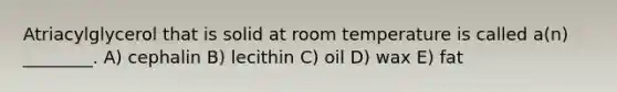 Atriacylglycerol that is solid at room temperature is called a(n) ________. A) cephalin B) lecithin C) oil D) wax E) fat