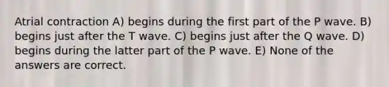 Atrial contraction A) begins during the first part of the P wave. B) begins just after the T wave. C) begins just after the Q wave. D) begins during the latter part of the P wave. E) None of the answers are correct.