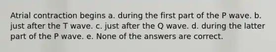 Atrial contraction begins a. during the first part of the P wave. b. just after the T wave. c. just after the Q wave. d. during the latter part of the P wave. e. None of the answers are correct.