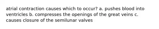atrial contraction causes which to occur? a. pushes blood into ventricles b. compresses the openings of the great veins c. causes closure of the semilunar valves