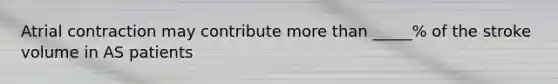 Atrial contraction may contribute more than _____% of the stroke volume in AS patients