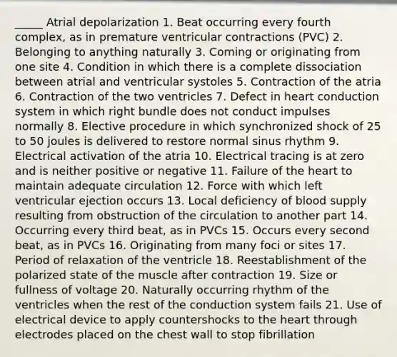 _____ Atrial depolarization 1. Beat occurring every fourth complex, as in premature ventricular contractions (PVC) 2. Belonging to anything naturally 3. Coming or originating from one site 4. Condition in which there is a complete dissociation between atrial and ventricular systoles 5. Contraction of the atria 6. Contraction of the two ventricles 7. Defect in heart conduction system in which right bundle does not conduct impulses normally 8. Elective procedure in which synchronized shock of 25 to 50 joules is delivered to restore normal sinus rhythm 9. Electrical activation of the atria 10. Electrical tracing is at zero and is neither positive or negative 11. Failure of the heart to maintain adequate circulation 12. Force with which left ventricular ejection occurs 13. Local deficiency of blood supply resulting from obstruction of the circulation to another part 14. Occurring every third beat, as in PVCs 15. Occurs every second beat, as in PVCs 16. Originating from many foci or sites 17. Period of relaxation of the ventricle 18. Reestablishment of the polarized state of the muscle after contraction 19. Size or fullness of voltage 20. Naturally occurring rhythm of the ventricles when the rest of the conduction system fails 21. Use of electrical device to apply countershocks to the heart through electrodes placed on the chest wall to stop fibrillation