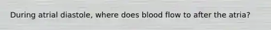 During atrial diastole, where does blood flow to after the atria?