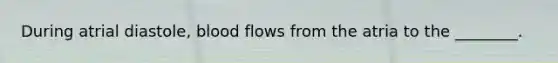 During atrial diastole, blood flows from the atria to the ________.