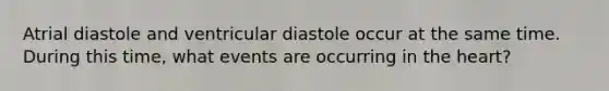 Atrial diastole and ventricular diastole occur at the same time. During this time, what events are occurring in the heart?