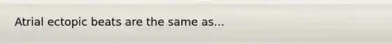 Atrial ectopic beats are the same as...