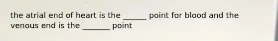 the atrial end of heart is the ______ point for blood and the venous end is the _______ point