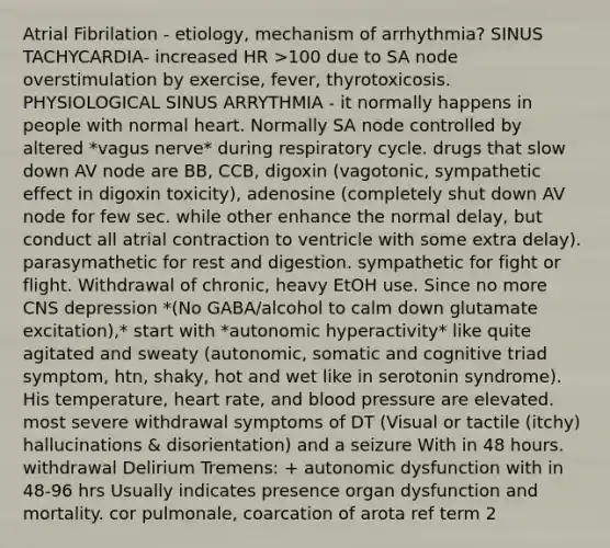 Atrial Fibrilation - etiology, mechanism of arrhythmia? SINUS TACHYCARDIA- increased HR >100 due to SA node overstimulation by exercise, fever, thyrotoxicosis. PHYSIOLOGICAL SINUS ARRYTHMIA - it normally happens in people with normal heart. Normally SA node controlled by altered *vagus nerve* during respiratory cycle. drugs that slow down AV node are BB, CCB, digoxin (vagotonic, sympathetic effect in digoxin toxicity), adenosine (completely shut down AV node for few sec. while other enhance the normal delay, but conduct all atrial contraction to ventricle with some extra delay). parasymathetic for rest and digestion. sympathetic for fight or flight. Withdrawal of chronic, heavy EtOH use. Since no more CNS depression *(No GABA/alcohol to calm down glutamate excitation),* start with *autonomic hyperactivity* like quite agitated and sweaty (autonomic, somatic and cognitive triad symptom, htn, shaky, hot and wet like in serotonin syndrome). His temperature, heart rate, and blood pressure are elevated. most severe withdrawal symptoms of DT (Visual or tactile (itchy) hallucinations & disorientation) and a seizure With in 48 hours. withdrawal Delirium Tremens: + autonomic dysfunction with in 48-96 hrs Usually indicates presence organ dysfunction and mortality. cor pulmonale, coarcation of arota ref term 2