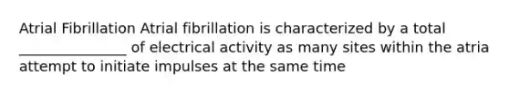 Atrial Fibrillation Atrial fibrillation is characterized by a total _______________ of electrical activity as many sites within the atria attempt to initiate impulses at the same time