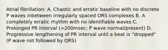 Atrial fibrillation: A. Chaotic and erratic baseline with no discrete P waves inbetween irregularly spaced ORS complexes B. A completely erratic rhythm with no identifiable waves C. Prolonged PR interval (>200msec; P wave normal/present) D. Progressive lengthening of PR interval until a beat is "dropped" (P wave not followed by QRS)