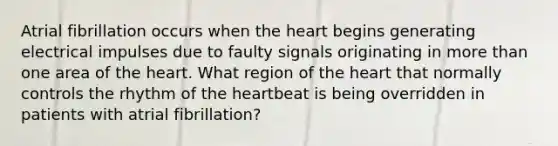 Atrial fibrillation occurs when the heart begins generating electrical impulses due to faulty signals originating in more than one area of the heart. What region of the heart that normally controls the rhythm of the heartbeat is being overridden in patients with atrial fibrillation?