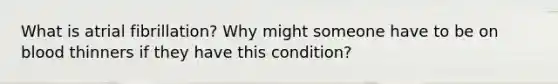 What is atrial fibrillation? Why might someone have to be on blood thinners if they have this condition?