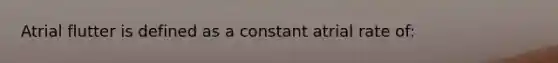 Atrial flutter is defined as a constant atrial rate of: