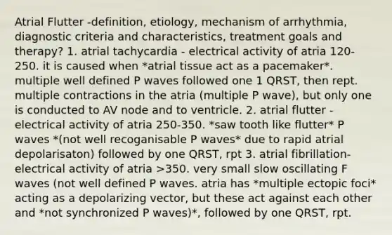 Atrial Flutter -definition, etiology, mechanism of arrhythmia, diagnostic criteria and characteristics, treatment goals and therapy? 1. atrial tachycardia - electrical activity of atria 120-250. it is caused when *atrial tissue act as a pacemaker*. multiple well defined P waves followed one 1 QRST, then rept. multiple contractions in the atria (multiple P wave), but only one is conducted to AV node and to ventricle. 2. atrial flutter - electrical activity of atria 250-350. *saw tooth like flutter* P waves *(not well recoganisable P waves* due to rapid atrial depolarisaton) followed by one QRST, rpt 3. atrial fibrillation- electrical activity of atria >350. very small slow oscillating F waves (not well defined P waves. atria has *multiple ectopic foci* acting as a depolarizing vector, but these act against each other and *not synchronized P waves)*, followed by one QRST, rpt.