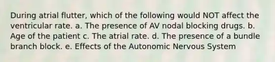 During atrial flutter, which of the following would NOT affect the ventricular rate. a. The presence of AV nodal blocking drugs. b. Age of the patient c. The atrial rate. d. The presence of a bundle branch block. e. Effects of the Autonomic Nervous System