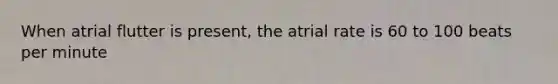 When atrial flutter is present, the atrial rate is 60 to 100 beats per minute