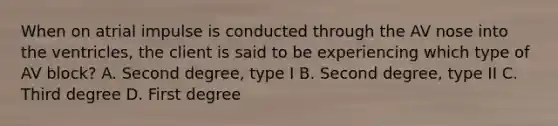 When on atrial impulse is conducted through the AV nose into the ventricles, the client is said to be experiencing which type of AV block? A. Second degree, type I B. Second degree, type II C. Third degree D. First degree