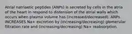 Atrial natriaetic peptides (ANPs) is secreted by cells in the atria of the heart in respond to distension of the atrial walls which occurs when plasma volume has (increased/decreased). ANPs INCREASES Na+ excretion by (increasing/decreasing) glomerular filtration rate and (increasing/decreasing) Na+ reabsorption.