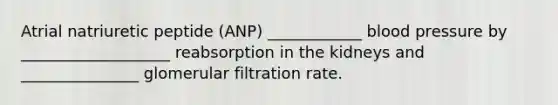 Atrial natriuretic peptide (ANP) ____________ blood pressure by ___________________ reabsorption in the kidneys and _______________ glomerular filtration rate.