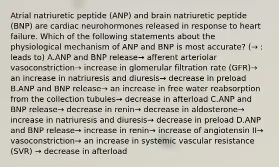 Atrial natriuretic peptide (ANP) and brain natriuretic peptide (BNP) are cardiac neurohormones released in response to heart failure. Which of the following statements about the physiological mechanism of ANP and BNP is most accurate? (→ : leads to) A.ANP and BNP release→ afferent arteriolar vasoconstriction→ increase in glomerular filtration rate (GFR)→ an increase in natriuresis and diuresis→ decrease in preload B.ANP and BNP release→ an increase in free water reabsorption from the collection tubules→ decrease in afterload C.ANP and BNP release→ decrease in renin→ decrease in aldosterone→ increase in natriuresis and diuresis→ decrease in preload D.ANP and BNP release→ increase in renin→ increase of angiotensin II→ vasoconstriction→ an increase in systemic vascular resistance (SVR) → decrease in afterload