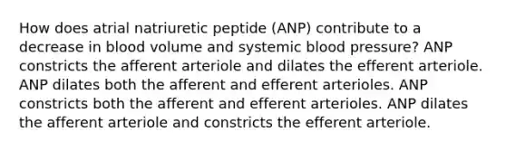 How does atrial natriuretic peptide (ANP) contribute to a decrease in blood volume and systemic <a href='https://www.questionai.com/knowledge/kD0HacyPBr-blood-pressure' class='anchor-knowledge'>blood pressure</a>? ANP constricts the afferent arteriole and dilates the efferent arteriole. ANP dilates both the afferent and efferent arterioles. ANP constricts both the afferent and efferent arterioles. ANP dilates the afferent arteriole and constricts the efferent arteriole.