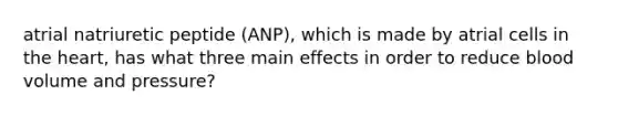 atrial natriuretic peptide (ANP), which is made by atrial cells in the heart, has what three main effects in order to reduce blood volume and pressure?