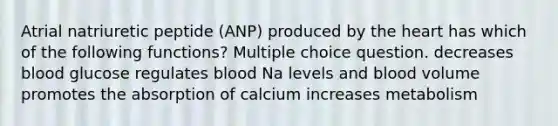 Atrial natriuretic peptide (ANP) produced by <a href='https://www.questionai.com/knowledge/kya8ocqc6o-the-heart' class='anchor-knowledge'>the heart</a> has which of the following functions? Multiple choice question. decreases blood glucose regulates blood Na levels and blood volume promotes the absorption of calcium increases metabolism