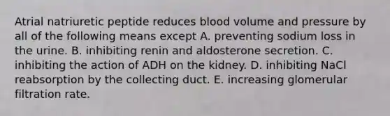 Atrial natriuretic peptide reduces blood volume and pressure by all of the following means except A. preventing sodium loss in the urine. B. inhibiting renin and aldosterone secretion. C. inhibiting the action of ADH on the kidney. D. inhibiting NaCl reabsorption by the collecting duct. E. increasing glomerular filtration rate.