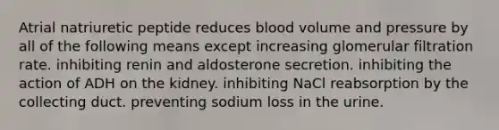 Atrial natriuretic peptide reduces blood volume and pressure by all of the following means except increasing glomerular filtration rate. inhibiting renin and aldosterone secretion. inhibiting the action of ADH on the kidney. inhibiting NaCl reabsorption by the collecting duct. preventing sodium loss in the urine.