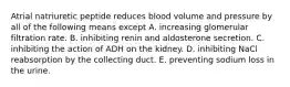 Atrial natriuretic peptide reduces blood volume and pressure by all of the following means except A. increasing glomerular filtration rate. B. inhibiting renin and aldosterone secretion. C. inhibiting the action of ADH on the kidney. D. inhibiting NaCl reabsorption by the collecting duct. E. preventing sodium loss in the urine.