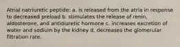 Atrial natriuretic peptide: a. is released from the atria in response to decreased preload b. stimulates the release of renin, aldosterone, and antidiuretic hormone c. increases excretion of water and sodium by the kidney d. decreases the glomerular filtration rate.