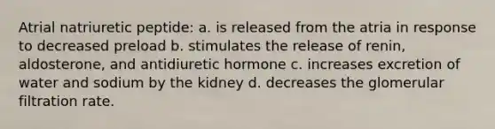 Atrial natriuretic peptide: a. is released from the atria in response to decreased preload b. stimulates the release of renin, aldosterone, and antidiuretic hormone c. increases excretion of water and sodium by the kidney d. decreases the glomerular filtration rate.