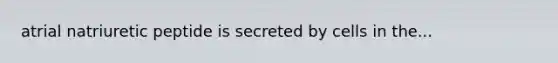 atrial natriuretic peptide is secreted by cells in the...