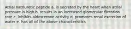 Atrial natriuretic peptide a. is secreted by the heart when atrial pressure is high b. results in an increased glomerular filtration rate c. inhibits aldosterone activity d. promotes renal excretion of water e. has all of the above characteristics