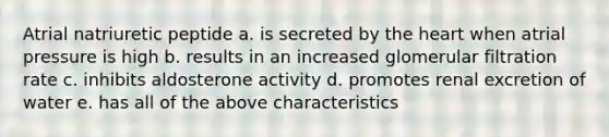 Atrial natriuretic peptide a. is secreted by the heart when atrial pressure is high b. results in an increased glomerular filtration rate c. inhibits aldosterone activity d. promotes renal excretion of water e. has all of the above characteristics