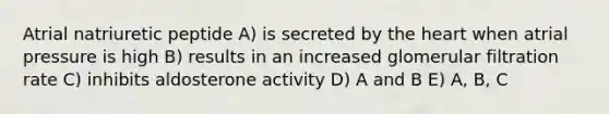 Atrial natriuretic peptide A) is secreted by the heart when atrial pressure is high B) results in an increased glomerular filtration rate C) inhibits aldosterone activity D) A and B E) A, B, C