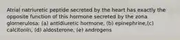 Atrial natriuretic peptide secreted by the heart has exactly the opposite function of this hormone secreted by the zona glomerulosa: (a) antidiuretic hormone, (b) epinephrine,(c) calcitonin, (d) aldosterone, (e) androgens