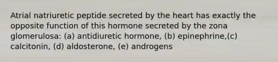 Atrial natriuretic peptide secreted by the heart has exactly the opposite function of this hormone secreted by the zona glomerulosa: (a) antidiuretic hormone, (b) epinephrine,(c) calcitonin, (d) aldosterone, (e) androgens