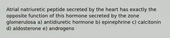 Atrial natriuretic peptide secreted by <a href='https://www.questionai.com/knowledge/kya8ocqc6o-the-heart' class='anchor-knowledge'>the heart</a> has exactly the opposite function of this hormone secreted by the zone glomerulosa a) antidiuretic hormone b) epinephrine c) calcitonin d) aldosterone e) androgens