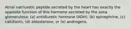 Atrial natriuretic peptide secreted by the heart has exactly the opposite function of this hormone secreted by the zona glomerulosa: (a) antidiuretic hormone (ADH), (b) epinephrine, (c) calcitonin, (d) aldosterone, or (e) androgens.