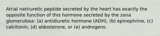 Atrial natriuretic peptide secreted by <a href='https://www.questionai.com/knowledge/kya8ocqc6o-the-heart' class='anchor-knowledge'>the heart</a> has exactly the opposite function of this hormone secreted by the zona glomerulosa: (a) antidiuretic hormone (ADH), (b) epinephrine, (c) calcitonin, (d) aldosterone, or (e) androgens.