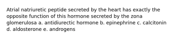 Atrial natriuretic peptide secreted by the heart has exactly the opposite function of this hormone secreted by the zona glomerulosa a. antidiurectic hormone b. epinephrine c. calcitonin d. aldosterone e. androgens