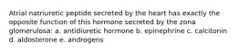 Atrial natriuretic peptide secreted by the heart has exactly the opposite function of this hormone secreted by the zona glomerulosa: a. antidiuretic hormone b. epinephrine c. calcitonin d. aldosterone e. androgens