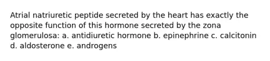 Atrial natriuretic peptide secreted by the heart has exactly the opposite function of this hormone secreted by the zona glomerulosa: a. antidiuretic hormone b. epinephrine c. calcitonin d. aldosterone e. androgens