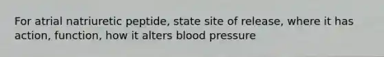 For atrial natriuretic peptide, state site of release, where it has action, function, how it alters blood pressure