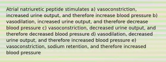 Atrial natriuretic peptide stimulates a) vasoconstriction, increased urine output, and therefore increase blood pressure b) vasodilation, increased urine output, and therefore decrease blood pressure c) vasoconstriction, decreased urine output, and therefore decreased blood pressure d) vasodilation, decreased urine output, and therefore increased blood pressure e) vasoconstriction, sodium retention, and therefore increased blood pressure