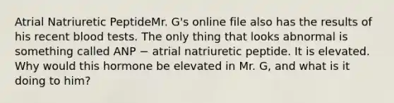 Atrial Natriuretic PeptideMr. G's online file also has the results of his recent blood tests. The only thing that looks abnormal is something called ANP − atrial natriuretic peptide. It is elevated. Why would this hormone be elevated in Mr. G, and what is it doing to him?