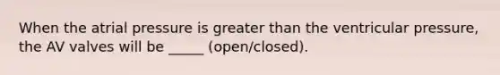 When the atrial pressure is greater than the ventricular pressure, the AV valves will be _____ (open/closed).